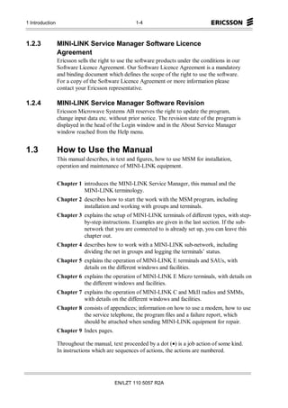 1 Introduction                                     1-4



1.2.3            MINI-LINK Service Manager Software Licence
                 Agreement
                 Ericsson sells the right to use the software products under the conditions in our
                 Software Licence Agreement. Our Software Licence Agreement is a mandatory
                 and binding document which defines the scope of the right to use the software.
                 For a copy of the Software Licence Agreement or more information please
                 contact your Ericsson representative.

1.2.4            MINI-LINK Service Manager Software Revision
                 Ericsson Microwave Systems AB reserves the right to update the program,
                 change input data etc. without prior notice. The revision state of the program is
                 displayed in the head of the Login window and in the About Service Manager
                 window reached from the Help menu.


1.3              How to Use the Manual
                 This manual describes, in text and figures, how to use MSM for installation,
                 operation and maintenance of MINI-LINK equipment.


                 Chapter 1 introduces the MINI-LINK Service Manager, this manual and the
                           MINI-LINK terminology.
                 Chapter 2 describes how to start the work with the MSM program, including
                           installation and working with groups and terminals.
                 Chapter 3 explains the setup of MINI-LINK terminals of different types, with step-
                           by-step instructions. Examples are given in the last section. If the sub-
                           network that you are connected to is already set up, you can leave this
                           chapter out.
                 Chapter 4 describes how to work with a MINI-LINK sub-network, including
                           dividing the net in groups and logging the terminals’ status.
                 Chapter 5 explains the operation of MINI-LINK E terminals and SAUs, with
                           details on the different windows and facilities.
                 Chapter 6 explains the operation of MINI-LINK E Micro terminals, with details on
                           the different windows and facilities.
                 Chapter 7 explains the operation of MINI-LINK C and MkII radios and SMMs,
                           with details on the different windows and facilities.
                 Chapter 8 consists of appendices; information on how to use a modem, how to use
                           the service telephone, the program files and a failure report, which
                           should be attached when sending MINI-LINK equipment for repair.
                 Chapter 9 Index pages.

                 Throughout the manual, text proceeded by a dot (•) is a job action of some kind.
                 In instructions which are sequences of actions, the actions are numbered.




                                          EN/LZT 110 5057 R2A
 