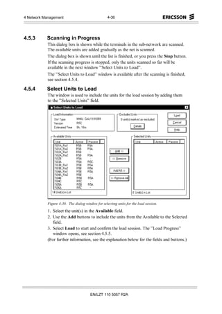 4 Network Management                               4-36




4.5.3      Scanning in Progress
            This dialog box is shown while the terminals in the sub-network are scanned.
            The available units are added gradually as the net is scanned.
            The dialog box is shown until the list is finished, or you press the Stop button.
            If the scanning progress is stopped, only the units scanned so far will be
            available in the next window ”Select Units to Load”.
            The ”Select Units to Load” window is available after the scanning is finished,
            see section 4.5.4.

4.5.4      Select Units to Load
            The window is used to include the units for the load session by adding them
            to the ”Selected Units” field.




            Figure 4-38. The dialog window for selecting units for the load session.
            1. Select the unit(s) in the Available field.
            2. Use the Add buttons to include the units from the Available to the Selected
               field.
            3. Select Load to start and confirm the load session. The ”Load Progress”
               window opens, see section 4.5.5.
            (For further information, see the explanation below for the fields and buttons.)




                                        EN/LZT 110 5057 R2A
 