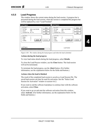 4-39                             4 Network Management




4.5.5   Load Progress
        The window shows the current status during the load session. A progress bar is
        presented during the load session, when the session is completed the progress bar
        will be replaced by a text ”Load Finished”




                                                                                                      4
        Figure 4-40. The window during the load progress and when the load is finished.

        Actions during the load progress
        To view load status details during the load progress, select Details.
        To close the Load Process window, use the Close button. The load session
        will not be terminated.
        To terminate the load progress, use the Abort button. (For further
        information, see the explanation below for the fields and buttons.)

        Actions when the load is finished
        The result of the completed load session is saved as a Load Session file. The
        saved load session can later be used for activation. See the ”Select Load
        Session for Activation” window in section 4.6.2.
        If you want to end the software load phase to continue later with the software
        activation, select Close.
        If you want to go on and start the software activation from this window,
        select Activate. (For further information, see the explanation below for the
        fields and buttons.)




                                   EN/LZT 110 5057 R2A
 