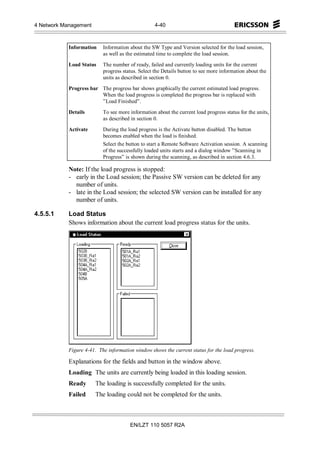 4 Network Management                               4-40



            Information    Information about the SW Type and Version selected for the load session,
                           as well as the estimated time to complete the load session.

            Load Status    The number of ready, failed and currently loading units for the current
                           progress status. Select the Details button to see more information about the
                           units as described in section 0.

            Progress bar The progress bar shows graphically the current estimated load progress.
                         When the load progress is completed the progress bar is replaced with
                         ”Load Finished”.

            Details        To see more information about the current load progress status for the units,
                           as described in section 0.

            Activate       During the load progress is the Activate button disabled. The button
                           becomes enabled when the load is finished.
                           Select the button to start a Remote Software Activation session. A scanning
                           of the successfully loaded units starts and a dialog window ”Scanning in
                           Progress” is shown during the scanning, as described in section 4.6.3.

            Note: If the load progress is stopped:
            - early in the Load session; the Passive SW version can be deleted for any
              number of units.
            - late in the Load session; the selected SW version can be installed for any
              number of units.

4.5.5.1     Load Status
            Shows information about the current load progress status for the units.




            Figure 4-41. The information window shows the current status for the load progress.

            Explanations for the fields and button in the window above.
            Loading The units are currently being loaded in this loading session.
            Ready      The loading is successfully completed for the units.
            Failed     The loading could not be completed for the units.



                                       EN/LZT 110 5057 R2A
 
