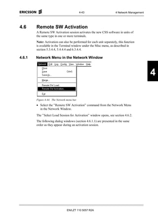 4-43                     4 Network Management




4.6     Remote SW Activation
        A Remote SW Activation session activates the new CSS software in units of
        the same type in one or more terminals.
        Note: Activation can also be performed for each unit separately, this function
        is available in the Terminal window under the Misc menu, as described in
        section 5.3.4.4, 5.4.4.4 and 6.3.4.4.

4.6.1   Network Menu in the Network Window



                                                                                             4

        Figure 4-44. The Network menu bar.

        • Select the ”Remote SW Activation” command from the Network Menu
          in the Network Window.

        The ”Select Load Session for Activation” window opens, see section 4.6.2.
        The following dialog windows (section 4.6.1.1) are presented in the same
        order as they appear during an activation session.




                                 EN/LZT 110 5057 R2A
 