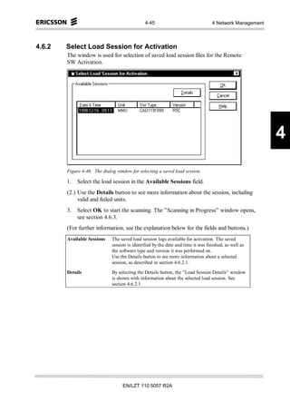 4-45                                4 Network Management



4.6.2   Select Load Session for Activation
        The window is used for selection of saved load session files for the Remote
        SW Activation.




                                                                                                          4
        Figure 4-46. The dialog window for selecting a saved load session.

        1.   Select the load session in the Available Sessions field.
        (2.) Use the Details button to see more information about the session, including
             valid and failed units.
        3.   Select OK to start the scanning. The ”Scanning in Progress” window opens,
             see section 4.6.3.
        (For further information, see the explanation below for the fields and buttons.)
        Available Sessions    The saved load session logs available for activation. The saved
                              session is identified by the date and time it was finished, as well as
                              the software type and version it was performed on.
                              Use the Details button to see more information about a selected
                              session, as described in section 4.6.2.1.
        Details               By selecting the Details button, the ”Load Session Details” window
                              is shown with information about the selected load session. See
                              section 4.6.2.1.




                                   EN/LZT 110 5057 R2A
 