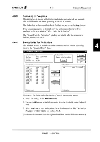 4-47                              4 Network Management



4.6.3   Scanning in Progress
        This dialog box is shown while the terminals in the sub-network are scanned.
        The available units are added gradually as the net is scanned.
        The dialog box is shown until the list is finished, or you press the Stop button.
        If the scanning progress is stopped, only the units scanned so far will be
        available in the next window ”Select Units for Activation”.
        The ”Select Units for Activation” window is available after the scanning is
        finished, see section 4.6.4.

4.6.4   Select Units for Activation
        The window is used to include the units for the activation session by adding
        them to the ”Selected Units” field.                                                             4




        Figure 4-48. The dialog window for selection of units for the activation session.
        1. Select the unit(s) in the Available field.
        2. Use the Add buttons to include the units from the Available to the Selected
           field.
        3. Select Activate to start and confirm the activation session. The ”Activation
           Progress” window opens, see section 4.6.5.
        (For further information, see the explanation below for the fields and buttons.)




                                    EN/LZT 110 5057 R2A
 