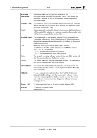 4 Network Management                               4-48



            Activation        Information about the SW Type and Version for the
            Information       activation session selected in the previous ”Select Load Session for
                              Activation” window, as well as the estimated time to complete the
                              activation session.

            Excluded Units    The number of units not available for the activation session. Select the
                              Details button to see information about the units and the reason for the
                              exclusion. See section 4.6.4.1.
            Details           If a unit cannot be included in the activation session, the Details button
                              will be enabled. By selecting it, a window containing the excluded units
                              will be shown, as described in section 4.6.4.1.

            Available Units   The units possible to load with the selected SW (as presented in the
                              ”Activation Information” field). The sort order of the columns can be
                              changed between ascending and descending by clicking on the column
                              head title respectively.
            Unit              Definition of the unit, normally the ID of the terminal.
                              An addition to the ID is used to indicate RAU and MMU units in
                              MINI-LINK E 1+1 terminals.
                               _Ra1 = the first radio in a 1+1 configuration.
                               _Ra2 = the second radio in a 1+1 configuration.
            Active            The currently operating software version for the unit. This version will
                              after the activation become the Passive version.
            Passive           The loaded, not active, software version for the unit. This version will
                              after the activation become the Active version.

            Selected Units    The units in this field will be included in the activation session. For
                              details of the included columns, see the explanation for the Available
                              Units field above.

            Add (All)         To add a selected unit or all units from the Available field into the
                              Selected field. By adding a unit that has a passive software version
                              which has been changed since the load session or a unit that has an
                              active software version newer than the passive software version, a
                              warning is shown.

            Remove (All)      To remove a selected unit or all units from the Selected field.
            Activate          To start the activation session.
                              See section 4.6.5.




                                       EN/LZT 110 5057 R2A
 