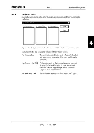 4-49                             4 Network Management



4.6.4.1   Excluded Units
          Shows the units not available for this activation session and the reason for the
          exclusion.




                                                                                                         4
          Figure 4-49. The information window shows not available units for the activation session.

          Explanations for the fields and buttons in the window above.
          No Connection              The unit is included in the active Network list, but
                                     has no present connection. Unit data could not be
                                     collected.
          No Support for RSU At least one unit in the terminal does not support
                             Remote Software Upgrade. A local upgrade of
                             software version supporting Remote Software
                             Upgrade must be performed.
          No Matching Unit           The unit does not support the selected SW Type.




                                      EN/LZT 110 5057 R2A
 