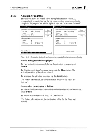 4 Network Management                              4-50




4.6.5      Activation Progress
            The window shows the current status during the activation session. A
            progress bar is presented during the activation session, when the session is
            completed the progress bar will be replaced by a text ”Activation Finished”.




            Figure 4-50. The window during the activation progress and when the activation is finished.

            Actions during the activation progress
            To view activation status details during the activation progress, select
            Details.
            To close the Activation Progress windows use the Close button. The
            activation session will not be terminated.
            To terminate the activation progress, use the Abort button.
            (For further information, see the explanation below for the fields and
            buttons.)

            Actions when the activation is finished
            To view activation status for the units after the completed activation session,
            select Details.
            To end the activation session, select the Close button.
            (For further information, see the explanation below for the fields and
            buttons.)




                                       EN/LZT 110 5057 R2A
 