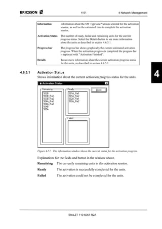 4-51                               4 Network Management



          Information         Information about the SW Type and Version selected for the activation
                              session, as well as the estimated time to complete the activation
                              session.

          Activation Status   The number of ready, failed and remaining units for the current
                              progress status. Select the Details button to see more information
                              about the units as described in section 4.6.5.1.

          Progress bar        The progress bar shows graphically the current estimated activation
                              progress. When the activation progress is completed the progress bar
                              is replaced with ”Activation Finished”.

          Details             To see more information about the current activation progress status
                              for the units, as described in section 4.6.5.1.


4.6.5.1   Activation Status
          Shows information about the current activation progress status for the units.                   4




          Figure 4-51. The information window shows the current status for the activation progress.

          Explanations for the fields and button in the window above.
          Remaining        The currently remaining units in this activation session.
          Ready            The activation is successfully completed for the units.
          Failed           The activation could not be completed for the units.




                                     EN/LZT 110 5057 R2A
 