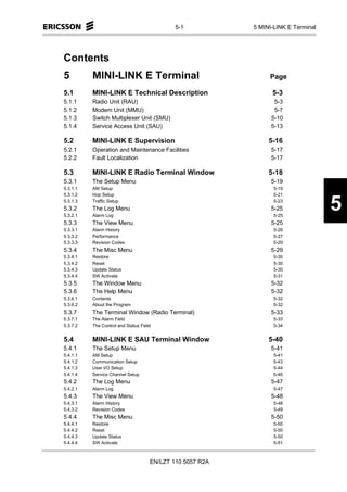 5-1           5 MINI-LINK E Terminal




Contents
5         MINI-LINK E Terminal                                  Page

5.1       MINI-LINK E Technical Description                      5-3
5.1.1     Radio Unit (RAU)                                        5-3
5.1.2     Modem Unit (MMU)                                        5-7
5.1.3     Switch Multiplexer Unit (SMU)                          5-10
5.1.4     Service Access Unit (SAU)                              5-13

5.2       MINI-LINK E Supervision                               5-16
5.2.1     Operation and Maintenance Facilities                   5-17
5.2.2     Fault Localization                                     5-17

5.3       MINI-LINK E Radio Terminal Window                     5-18
5.3.1     The Setup Menu                                         5-19
5.3.1.1   AM Setup                                                5-19
5.3.1.2   Hop Setup                                               5-21
5.3.1.3
5.3.2
5.3.2.1
          Traffic Setup
          The Log Menu
          Alarm Log
                                                                  5-23
                                                                 5-25
                                                                  5-25
                                                                                    5
5.3.3     The View Menu                                          5-25
5.3.3.1   Alarm History                                           5-26
5.3.3.2   Performance                                             5-27
5.3.3.3   Revision Codes                                          5-29
5.3.4     The Misc Menu                                          5-29
5.3.4.1   Restore                                                 5-30
5.3.4.2   Reset                                                   5-30
5.3.4.3   Update Status                                           5-30
5.3.4.4   SW Activate                                             5-31
5.3.5     The Window Menu                                        5-32
5.3.6     The Help Menu                                          5-32
5.3.6.1   Contents                                                5-32
5.3.6.2   About the Program                                       5-32
5.3.7     The Terminal Window (Radio Terminal)                   5-33
5.3.7.1   The Alarm Field                                         5-33
5.3.7.2   The Control and Status Field                            5-34


5.4       MINI-LINK E SAU Terminal Window                       5-40
5.4.1     The Setup Menu                                         5-41
5.4.1.1   AM Setup                                                5-41
5.4.1.2   Communication Setup                                     5-43
5.4.1.3   User I/O Setup                                          5-44
5.4.1.4   Service Channel Setup                                   5-46
5.4.2     The Log Menu                                           5-47
5.4.2.1   Alarm Log                                               5-47
5.4.3     The View Menu                                          5-48
5.4.3.1   Alarm History                                           5-48
5.4.3.2   Revision Codes                                          5-49
5.4.4     The Misc Menu                                          5-50
5.4.4.1   Restore                                                 5-50
5.4.4.2   Reset                                                   5-50
5.4.4.3   Update Status                                           5-50
5.4.4.4   SW Activate                                             5-51



                                     EN/LZT 110 5057 R2A
 