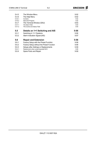 5 MINI-LINK E Terminal                              5-2


       5.4.5     The Window Menu                                  5-52
       5.4.6     The Help Menu                                    5-52
       5.4.6.1   Contents                                          5-52
       5.4.6.2   About the Program                                 5-52
       5.4.7     The Terminal Window (SAU)                        5-53
       5.4.7.1   The Alarm Field                                   5-54
       5.4.7.2   The Control and Status Field                      5-54


       5.5       Details on 1+1 Switching and AIS                 5-56
       5.5.1     Switching in 1+1 Systems                         5-56
       5.5.2     Alarm Indication Signal (AIS)                    5-57

       5.6       Repair and Extension                             5-58
       5.6.1     Factory Setup with the Preset Function           5-58
       5.6.2     Factory Setup without the Preset Function        5-58
       5.6.3     Setups after Addings or Replacements             5-59
       5.6.3.1   Replacement when using Expanded NCC               5-59
       5.6.4     Spare Parts and Repair                           5-59




                                            EN/LZT 110 5057 R2A
 