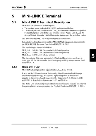 5-3                         5 MINI-LINK E Terminal




5       MINI-LINK E Terminal
5.1     MINI-LINK E Technical Description
        MINI-LINK E consists of two main parts:
        - The outdoor part with Radio Unit (RAU) and Antenna Module.
        - The indoor part, the Access Module (AM), with Modem Unit (MMU), optional
          Switch Multiplexer Unit (SMU) and optional Service Access Unit (SAU). An
          Access Module Magazine (AMM) houses the indoor parts for up to four radios.
        The RAU and the MMU are interconnected via a coaxial cable.
        For detailed technical description of the MINI-LINK E equipment, please refer to
        the MINI-LINK E Technical Description EN/LZT 110 2012.
        The terminal types shown in MSM are:
        MLE_1+0 MINI-LINK E terminal with 1+0 configuration
        MLE_1+1 MINI-LINK E terminal with 1+1 configuration
        MLE_SAU MINI-LINK E SAU terminal
        The alarms in the following sections in 5.1 Technical Description are shown in
        italic type. All the alarms can be found in the program Help window as described
                                                                                                5
        in section 4.1.5.

5.1.1   Radio Unit (RAU)
        MINI-LINK E comprises two types of radios, RAU1 and RAU2.
        RAU1 and RAU2 have the same functionality, but different mechanical design
        and microwave technology. RAU2 has a higher integration of microwave
        circuits. In this section RAU1 is described for frequencies 7, 8, 18 and 26 GHz
        and RAU2 is described for frequencies 15, 23 and 38 GHz.
        The Radio Unit is fully independent of transmission rates and available for different
        frequency channel arrangements (see the Product Catalogue, EN/LZT 110 2011).




                                 EN/LZT 110 5057 R2A
 