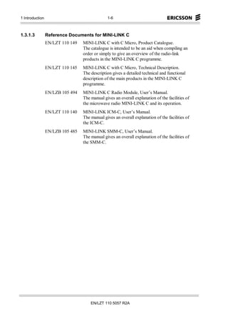 1 Introduction                                 1-6



1.3.1.3          Reference Documents for MINI-LINK C
                 EN/LZT 110 149   MINI-LINK C with C Micro, Product Catalogue.
                                  The catalogue is intended to be an aid when compiling an
                                  order or simply to give an overview of the radio-link
                                  products in the MINI-LINK C programme.
                 EN/LZT 110 145   MINI-LINK C with C Micro, Technical Description.
                                  The description gives a detailed technical and functional
                                  description of the main products in the MINI-LINK C
                                  programme.
                 EN/LZB 105 494   MINI-LINK C Radio Module, User’s Manual.
                                  The manual gives an overall explanation of the facilities of
                                  the microwave radio MINI-LINK C and its operation.
                 EN/LZT 110 140   MINI-LINK ICM-C, User’s Manual.
                                  The manual gives an overall explanation of the facilities of
                                  the ICM-C.
                 EN/LZB 105 485   MINI-LINK SMM-C, User’s Manual.
                                  The manual gives an overall explanation of the facilities of
                                  the SMM-C.




                                      EN/LZT 110 5057 R2A
 