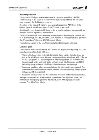 5 MINI-LINK E Terminal                         5-6



             Receiving direction
             The received RF signal is down-converted in two steps to an IF of 140 MHz.
             The frequency of the receiver is controlled in a phase locked loop. An unlocked
             loop generates the Rx Frequency Alarm.
             A portion of the output IF signal is used as a reference in an AFC loop. If the
             control signal is outside the range, Rx AFC Alarm is activated.
             Additionally, a portion of the IF signal is fed to a calibrated detector to provide an
             accurate receiver input level measurement.
             The level is accessible either as analog voltage at the Alignment port on the RAU,
             or in dBm through the CSS, in MINI-LINK Netman. A low receiver level generates
             the RF Input Level Alarm or AGC Threshold Alarm.
             The outgoing signals to the MMU are multiplexed in the cable interface.
             Common parts
             The common parts consist of the RAU Control and Supervision System (CSS). The
             main functions of the RAU CSS are:
             − Alarm collection, where collected alarms and status signals from the RAU are
                 sent to the MMU processor. Summary status signals are visualized with LEDs on
                 the RAU; a green LED indicating Power on (steady) or that the radio unit has
                 been replaced with a unit with faulty software setup (flashing), and a red LED
                 indicating faulty radio unit (flashing) or fault in another unit (steady).
             − Command handling, where commands from the indoor units are executed. The
                 commands include transmitter control, channel frequency settings, output power
                 settings and RF-loop control.
             − Radio unit control, where the RAUs internal processes and loops are controlled.
             If the processor detects a software fault, it generates Proc Software Alarm. An
             interruption during setup generates EEPROM Alarm. Other processor faults
             generate Proc Hardware Alarm.




                                      EN/LZT 110 5057 R2A
 