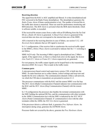 5-9                            5 MINI-LINK E Terminal



Receiving direction
The signal from the RAU is AGC amplified and filtered. It is then demultiplexed and
FEC corrected in the Radio Frame demultiplexer. The demultiplexer generates the
Radio Frame Alarm if frame synchronization is lost. The number of errored bits in
the traffic data stream is measured. These are used for performance monitoring and
BER detection. The BER Alarm is activated when the BER alarm threshold, which
is software setable, is exceeded.
If the received bit stream comes from a radio with an ID differing from the Far End
ID set, a Radio ID Alarm is generated. A Dmod Clock Alarm is generated if the
received data rate does not correspond to the internal data rate of the MMU.
AIS is inserted at the receiving direction in case of failure, see section 5.5.2. AIS
Received Alarm indicates that an AIS signal is received.
In 1+1 configurations, if the receiver fails to synchronise the received traffic signal
to the MMUs, Hitless Phase Alarm is activated to indicate that the 1+1 switching is
not hitless.
MMU 4x2/8 only: The incoming 8 Mbit/s signal is demultiplexed into 2 Mbit/s
signals. If the signal is lost, or there is a frame lock error on the signal, the System
Line Fault E2:1 Alarm or Frame E2:1 Alarm respectively are generated.
                                                                                            5
For test purpose, the traffic output signals can be looped back to the transmitting
direction (MMU Rx Loops). This is made in the traffic router.
Common parts
A microprocessor-based control and supervisory system, CSS, is built into the
MMU. Its main functions are to collect alarms, control settings and loop tests and
handle the bit error collection. The communication channels within a sub-network,
via which the CSS data is transmitted, are presented in section 4.1.2.
The processor communicates with the RAU and the remote MMU over the hop.
The RCC Alarm (Radio Communication Channel) indicates lost communication with
the RAU and the HCC Alarm (Hop Communication Channel) with the remote
MMU.
In 1+0 configurations the processor also handles the terminal communication with
the SMU holding the optional MUXes, and the communication with other terminals
in the AMM. Communication lost with the SMU is indicated by the NCC MUX
Alarm (Node Communication Channel). If communication is lost with the other
terminals within the AMM, the NCC Ext Alarm is generated.
If the processor detects a software fault, it generates Proc Software Alarm. An
interruption during setup, generates the EEPROM Alarm.
Processor faults not covered by the above, generate the Proc Hardware Alarm.




                          EN/LZT 110 5057 R2A
 