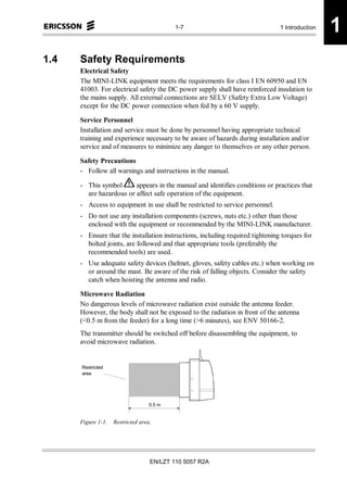 1-7                                  1 Introduction   1
1.4   Safety Requirements
      Electrical Safety
      The MINI-LINK equipment meets the requirements for class I EN 60950 and EN
      41003. For electrical safety the DC power supply shall have reinforced insulation to
      the mains supply. All external connections are SELV (Safety Extra Low Voltage)
      except for the DC power connection when fed by a 60 V supply.

      Service Personnel
      Installation and service must be done by personnel having appropriate technical
      training and experience necessary to be aware of hazards during installation and/or
      service and of measures to minimize any danger to themselves or any other person.

      Safety Precautions
      - Follow all warnings and instructions in the manual.

      - This symbol      appears in the manual and identifies conditions or practices that
        are hazardous or affect safe operation of the equipment.
      - Access to equipment in use shall be restricted to service personnel.
      - Do not use any installation components (screws, nuts etc.) other than those
        enclosed with the equipment or recommended by the MINI-LINK manufacturer.
      - Ensure that the installation instructions, including required tightening torques for
        bolted joints, are followed and that appropriate tools (preferably the
        recommended tools) are used.
      - Use adequate safety devices (helmet, gloves, safety cables etc.) when working on
        or around the mast. Be aware of the risk of falling objects. Consider the safety
        catch when hoisting the antenna and radio.

      Microwave Radiation
      No dangerous levels of microwave radiation exist outside the antenna feeder.
      However, the body shall not be exposed to the radiation in front of the antenna
      (<0.5 m from the feeder) for a long time (>6 minutes), see ENV 50166-2.
      The transmitter should be switched off before disassembling the equipment, to
      avoid microwave radiation.


      Restricted
      area




                                   0.5 m


      Figure 1-1.   Restricted area.




                                   EN/LZT 110 5057 R2A
 