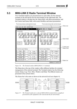 5 MINI-LINK E Terminal                                              5-18




5.3          MINI-LINK E Radio Terminal Window
             Two Terminal windows are presented next to each other; for the selected
             terminal on the left and for the far-end terminal on the right-hand side. The
             Terminal window is divided into the Alarm field, with alarm presentation, and
             the Control and Status field, with control facilities and status presentation.




             Figure 5-6.   The Terminal window (MINI-LINK E 1+1 terminal).
             The Menu bar at the top of the window offers different facilities for terminal
             management of the selected terminal. The Terminal window has the following
             menus; Setup, Log, View, Misc, Window and Help. The different menus are
             presented in the sections below.
             The Status bar is the same as shown at the network level (see chapter 4).
                                                                R A U           R A U
                                  (S A      U )                                              (S A      U )
                                                                 R a 1           R a 1
                              M M U              R a 1                                   M M U              R a 1
             5 0 3 A           M M U              R a 2                                   M M U              R a 2   5 0 2 B
                                     S M     U                                                  S M     U
                                      S M      U                                                 S M      U
                                    M M              U                                         M M              U
                                   M M             U            R A U           R A U         M M             U
                                                                 R a 2           R a 2
                                 A M M                                                     A M M
             Figure 5-7.   The Terminal window for a selected MINI-LINK E terminal shows a graphical
                           presentation of the equipment in the selected and the far-end terminal.




                                                          EN/LZT 110 5057 R2A
 