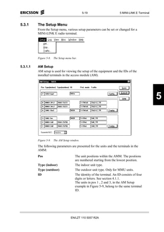 5-19                        5 MINI-LINK E Terminal



5.3.1     The Setup Menu
          From the Setup menu, various setup parameters can be set or changed for a
          MINI-LINK E radio terminal.




          Figure 5-8.   The Setup menu bar.


5.3.1.1   AM Setup
          AM setup is used for viewing the setup of the equipment and the IDs of the
          installed terminals in the access module (AM).




                                                                                                    5



          Figure 5-9.   The AM Setup window.

          The following parameters are presented for the units and the terminals in the
          AMM:
          Pos                            The unit positions within the AMM. The positions
                                         are numbered starting from the lowest position.
          Type (indoor)                  The indoor unit type.
          Type (outdoor)                 The outdoor unit type. Only for MMU units.
          ID                             The identity of the terminal. An ID consists of four
                                         digits or letters. See section 4.1.1.
                                         The units in pos 1 , 2 and 3, in the AM Setup
                                         example in Figure 5-9, belong to the same terminal
                                         ID.




                                      EN/LZT 110 5057 R2A
 