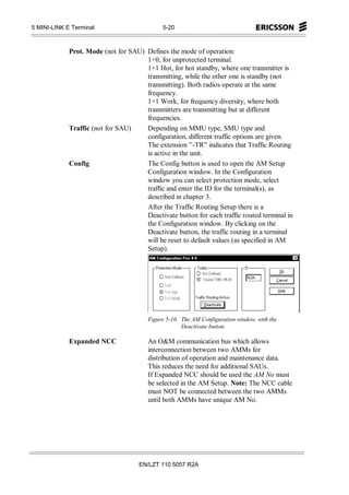5 MINI-LINK E Terminal                       5-20



             Prot. Mode (not for SAU) Defines the mode of operation:
                                      1+0, for unprotected terminal.
                                      1+1 Hot, for hot standby, where one transmitter is
                                      transmitting, while the other one is standby (not
                                      transmitting). Both radios operate at the same
                                      frequency.
                                      1+1 Work, for frequency diversity, where both
                                      transmitters are transmitting but at different
                                      frequencies.
             Traffic (not for SAU)    Depending on MMU type, SMU type and
                                      configuration, different traffic options are given.
                                      The extension ”-TR” indicates that Traffic Routing
                                      is active in the unit.
             Config                   The Config button is used to open the AM Setup
                                      Configuration window. In the Configuration
                                      window you can select protection mode, select
                                      traffic and enter the ID for the terminal(s), as
                                      described in chapter 3.
                                      After the Traffic Routing Setup there is a
                                      Deactivate button for each traffic routed terminal in
                                      the Configuration window. By clicking on the
                                      Deactivate button, the traffic routing in a terminal
                                      will be reset to default values (as specified in AM
                                      Setup).




                                        Figure 5-10. The AM Configuration window, with the
                                                     Deactivate button.

             Expanded NCC               An O&M communication bus which allows
                                        interconnection between two AMMs for
                                        distribution of operation and maintenance data.
                                        This reduces the need for additional SAUs.
                                        If Expanded NCC should be used the AM No must
                                        be selected in the AM Setup. Note: The NCC cable
                                        must NOT be connected between the two AMMs
                                        until both AMMs have unique AM No.




                                     EN/LZT 110 5057 R2A
 