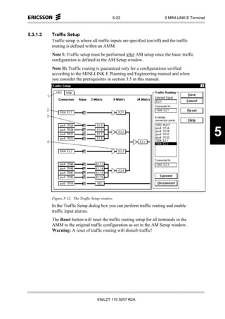 5-23                         5 MINI-LINK E Terminal



5.3.1.3   Traffic Setup
          Traffic setup is where all traffic inputs are specified (on/off) and the traffic
          routing is defined within an AMM.
          Note I: Traffic setup must be performed after AM setup since the basic traffic
          configuration is defined in the AM Setup window.
          Note II: Traffic routing is guaranteed only for a configurations verified
          according to the MINI-LINK E Planning and Engineering manual and when
          you consider the prerequisites in section 3.5 in this manual.




                                                                                                     5



          Figure 5-12. The Traffic Setup window.
          In the Traffic Setup dialog box you can perform traffic routing and enable
          traffic input alarms.
          The Reset button will reset the traffic routing setup for all terminals in the
          AMM to the original traffic configuration as set in the AM Setup window.
          Warning: A reset of traffic routing will disturb traffic!




                                      EN/LZT 110 5057 R2A
 