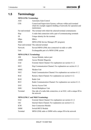 1 Introduction                                     1-8



1.5              Terminology
                 MINI-LINK Terminology
                 AGC           Automatic Gain Control
                 CSS                Control and Supervision System, software within each terminal
                                    which for example supports building of networks for operation and
                                    maintenance
                 Far-end terminal   The terminal with which the selected terminal communicates
                 Hop                A radio-link connection with a pair of communicating terminals
                 ID                 Unique identity for the terminal
                 Mbps               Mbit/s
                 MSM                MINI-LINK Service Manager (PC program)
                 Near-end terminal The selected terminal
                 Network            Several MINI-LINK sites connected via radio or cable
                 Unit               Exchangeable part of a MINI-LINK system

                 MINI-LINK E Terminology
                 AM            Access Module; indoor part
                 AMM                Access Module Magazine
                 EAC                External Alarm Channel. For explanation see section 4.1.2.
                 HCC                Hop Communication Channel. For explanation see section 4.1.2.
                 MMU                Modem Unit
                 NCC                Node Communication Channel. For explanation see section 4.1.2.
                 RAC                Remote Alarm Channel. For explanation see section 4.1.2.
                 RAU                Radio Unit
                 RCC                Radio Communication Channel. For explanation see section 4.1.2.
                 SAU                Service Access Unit
                 SMU                Switch/Multiplexer Unit
                 Terminal           One side of a radio-link connection, or an SAU, with a unique ID in
                                    the network

                 MINI-LINK C and MkII Terminology
                 EAC           External Alarm Channel. For explanation see section 4.1.2.
                 IAC                Internal Alarm Channel. For explanation see section 4.1.2.
                 ICM                Inter Connection Module
                 SMM                Switch/MUX Module
                 Terminal           MINI-LINK radio or SMM with a unique ID in the network




                                         EN/LZT 110 5057 R2A
 