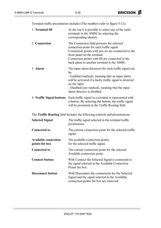 5 MINI-LINK E Terminal                         5-24



             Terminal traffic presentation includes (The numbers refer to figure 5-12):
             1. Terminal ID              At the top it is possible to select any of the radio
                                         terminals in the AMM, by selecting the
                                         corresponding identity.
             2. Connection               The Connection field presents the selected
                                         connection point for each traffic signal.
                                         Connection points with pos no are connected to the
                                         front panel on the terminal.
                                         Connection points with ID are connected in the
                                         back-plane to another terminal in the AMM.
             3. Alarm                    The input alarm detectors for each traffic signal can
                                         be:
                                         - Enabled (marked), meaning that an input alarm
                                         will be activated if a faulty traffic signal is detected
                                         on the input.
                                         - Disabled (not marked), meaning that the input
                                         alarm detector is disabled.
             4. Traffic Signal buttons Each traffic signal in a terminal is represented with
                                       a button. By selecting the button, the traffic signal
                                       will be presented in the Traffic Routing field.

             The Traffic Routing field includes the following controls and presentations:
             Selected Signal             The traffic signal selected in the terminal traffic
                                         presentation.
             Connected to                The current connection point for the selected traffic
                                         signal.
             Available connection        The available connection points
             points list box             for the selected traffic signal.
             Connected to                The current connection point for the selected
                                         Available connection point.
             Connect button              With Connect the Selected Signal is connected to
                                         the signal selected in the Available Connection
                                         Points list box.
             Disconnect button           With Disconnect the connections for the Selected
                                         Signal and the signal selected in the Available
                                         connection points list box are removed.




                                      EN/LZT 110 5057 R2A
 