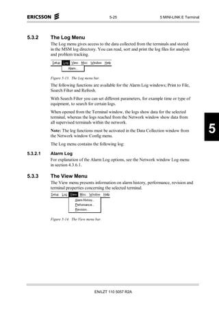 5-25                         5 MINI-LINK E Terminal




5.3.2     The Log Menu
          The Log menu gives access to the data collected from the terminals and stored
          in the MSM log directory. You can read, sort and print the log files for analysis
          and problem tracking.




          Figure 5-13. The Log menu bar.
          The following functions are available for the Alarm Log windows; Print to File,
          Search Filter and Refresh.
          With Search Filter you can set different parameters, for example time or type of
          equipment, to search for certain logs.
          When opened from the Terminal window, the logs show data for the selected
          terminal, whereas the logs reached from the Network window show data from
          all supervised terminals within the network.
          Note: The log functions must be activated in the Data Collection window from
          the Network window Config menu.
                                                                                                  5
          The Log menu contains the following log:

5.3.2.1   Alarm Log
          For explanation of the Alarm Log options, see the Network window Log menu
          in section 4.3.6.1.

5.3.3     The View Menu
          The View menu presents information on alarm history, performance, revision and
          terminal properties concerning the selected terminal.




          Figure 5-14. The View menu bar.




                                    EN/LZT 110 5057 R2A
 