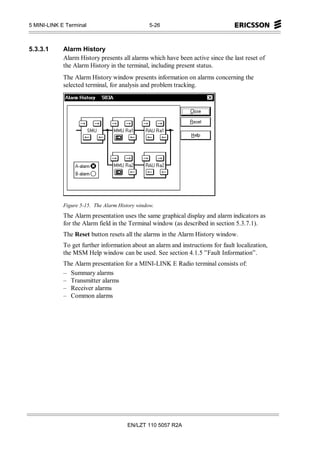 5 MINI-LINK E Terminal                           5-26



5.3.3.1      Alarm History
             Alarm History presents all alarms which have been active since the last reset of
             the Alarm History in the terminal, including present status.
             The Alarm History window presents information on alarms concerning the
             selected terminal, for analysis and problem tracking.




             Figure 5-15. The Alarm History window.
             The Alarm presentation uses the same graphical display and alarm indicators as
             for the Alarm field in the Terminal window (as described in section 5.3.7.1).
             The Reset button resets all the alarms in the Alarm History window.
             To get further information about an alarm and instructions for fault localization,
             the MSM Help window can be used. See section 4.1.5 ”Fault Information”.
             The Alarm presentation for a MINI-LINK E Radio terminal consists of:
             – Summary alarms
             – Transmitter alarms
             – Receiver alarms
             – Common alarms




                                       EN/LZT 110 5057 R2A
 