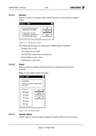 5 MINI-LINK E Terminal                          5-30



5.3.4.1      Restore
             Restore is used for resetting of the control functions in the terminal to default
             values.




             Figure 5-19. The Restore window.
             The following functions are restored for a MINI-LINK E terminal:
             – P-mark is set to Off
             – All Loops are set to Off
             – All Test Port connections are removed
             – Switch Mode is set to Auto
             – Transmitter is set to On

5.3.4.2      Reset
             Reset is used for resetting of the processor in a selected unit within the
             terminal.
             Note: A reset might disturb the traffic.




             Figure 5-20. The Reset window.

5.3.4.3      Update Status
             Update status is used for manual update of terminal status in the active hop.




                                        EN/LZT 110 5057 R2A
 