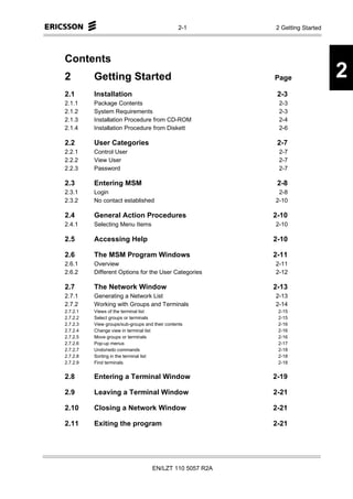 2-1       2 Getting Started




Contents
2         Getting Started                                  Page                2
2.1       Installation                                      2-3
2.1.1     Package Contents                                  2-3
2.1.2     System Requirements                               2-3
2.1.3     Installation Procedure from CD-ROM                2-4
2.1.4     Installation Procedure from Diskett               2-6

2.2       User Categories                                   2-7
2.2.1     Control User                                      2-7
2.2.2     View User                                         2-7
2.2.3     Password                                          2-7

2.3       Entering MSM                                      2-8
2.3.1     Login                                             2-8
2.3.2     No contact established                           2-10

2.4       General Action Procedures                        2-10
2.4.1     Selecting Menu Items                             2-10

2.5       Accessing Help                                   2-10

2.6       The MSM Program Windows                          2-11
2.6.1     Overview                                         2-11
2.6.2     Different Options for the User Categories        2-12

2.7       The Network Window                               2-13
2.7.1     Generating a Network List                        2-13
2.7.2     Working with Groups and Terminals                2-14
2.7.2.1   Views of the terminal list                        2-15
2.7.2.2   Select groups or terminals                        2-15
2.7.2.3   View groups/sub-groups and their contents         2-16
2.7.2.4   Change view in terminal list                      2-16
2.7.2.5   Move groups or terminals                          2-16
2.7.2.6   Pop-up menus                                      2-17
2.7.2.7   Undo/redo commands                                2-18
2.7.2.8   Sorting in the terminal list                      2-18
2.7.2.9   Find terminals                                    2-18


2.8       Entering a Terminal Window                       2-19

2.9       Leaving a Terminal Window                        2-21

2.10      Closing a Network Window                         2-21

2.11      Exiting the program                              2-21




                                     EN/LZT 110 5057 R2A
 