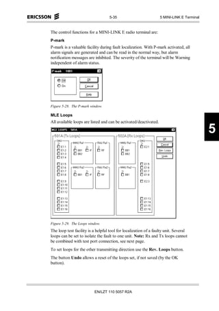 5-35                            5 MINI-LINK E Terminal



The control functions for a MINI-LINK E radio terminal are:
P-mark
P-mark is a valuable facility during fault localization. With P-mark activated, all
alarm signals are generated and can be read in the normal way, but alarm
notification messages are inhibited. The severity of the terminal will be Warning
independent of alarm status.




Figure 5-28. The P-mark window.

MLE Loops
All available loops are listed and can be activated/deactivated.

                                                                                            5




Figure 5-29. The Loops window.
The loop test facility is a helpful tool for localization of a faulty unit. Several
loops can be set to isolate the fault to one unit. Note: Rx and Tx loops cannot
be combined with test port connection, see next page.
To set loops for the other transmitting direction use the Rev. Loops button.
The button Undo allows a reset of the loops set, if not saved (by the OK
button).




                          EN/LZT 110 5057 R2A
 