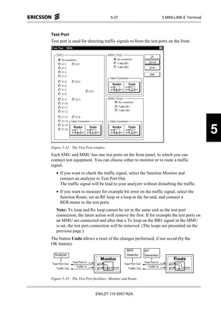 5-37                                     5 MINI-LINK E Terminal



Test Port
Test port is used for directing traffic signals to/from the test ports on the front.




                                                                                                          5
Figure 5-32. The Test Port window.
Each SMU and MMU has one test ports on the front panel, to which you can
connect test equipment. You can choose either to monitor or to route a traffic
signal.
   • If you want to check the traffic signal, select the function Monitor and
     connect an analyzer to Test Port Out.
     The traffic signal will be lead to your analyzer without disturbing the traffic.
   • If you want to measure for example bit error on the traffic signal, select the
     function Route, set an RF loop or a loop at the far-end, and connect a
     BER-meter to the test ports.
   Note: Tx loop and Rx loop cannot be set in the same unit as the test port
   connection; the latest action will remove the first. If for example the test ports on
   an MMU are connected and after that a Tx loop on the BB1 signal in the MMU
   is set, the test port connection will be removed. (The loops are presented on the
   previous page.)
The button Undo allows a reset of the changes performed, if not saved (by the
OK button).
                                                 BER             BIT
  Analyzer                                       Detector        Generator

                 Test Port In                                    Test Port In
Test Port Out                                   Test Port Out
                    Traffic In                                      Traffic In
   Traffic Out                                     Traffic Out


Figure 5-33. The Test Port facilities; Monitor and Route.



                                 EN/LZT 110 5057 R2A
 