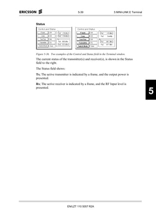 5-39                            5 MINI-LINK E Terminal



Status




Figure 5-36. Two examples of the Control and Status field in the Terminal window.
The current status of the transmitter(s) and receiver(s), is shown in the Status
field to the right.
The Status field shows:
Tx; The active transmitter is indicated by a frame, and the output power is
presented.
Rx; The active receiver is indicated by a frame, and the RF Input level is
presented.
                                                                                               5




                            EN/LZT 110 5057 R2A
 