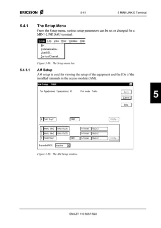 5-41                     5 MINI-LINK E Terminal



5.4.1     The Setup Menu
          From the Setup menu, various setup parameters can be set or changed for a
          MINI-LINK SAU terminal.




          Figure 5-38. The Setup menu bar.

5.4.1.1   AM Setup
          AM setup is used for viewing the setup of the equipment and the IDs of the
          installed terminals in the access module (AM).




                                                                                                5




          Figure 5-39. The AM Setup window.




                                     EN/LZT 110 5057 R2A
 
