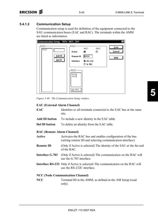 5-43                         5 MINI-LINK E Terminal



5.4.1.2   Communication Setup
          Communication setup is used for definition of the equipment connected to the
          SAU communication buses (EAC and RAC). The terminals within the AMM
          are listed as information.




          Figure 5-40. The Communication Setup window.
                                                                                                    5
          EAC (External Alarm Channel)
          EAC             Identities to all terminals connected to the EAC bus at the same
                          site.
          Add ID button       To include a new identity in the EAC table.
          Del ID button       To delete an identity from the EAC table.

          RAC (Remote Alarm Channel)
          Active         Activates the RAC bus and enables configuration of the bus
                         (setting remote ID and selecting communication interface).
          Remote ID           (Only if Active is selected) The identity of the SAU at the far-end
                              of the RAC.
          Interface G.703     (Only if Active is selected) The communication on the RAC will
                              use the G.703 interface.
          Interface RS-232 Only if Active is selected) The communication on the RAC will
                           use the RS-232C interface.

          NCC (Node Communication Channel)
          NCC           Terminal ID in the AMM, as defined in the AM Setup (read
                        only).




                                    EN/LZT 110 5057 R2A
 