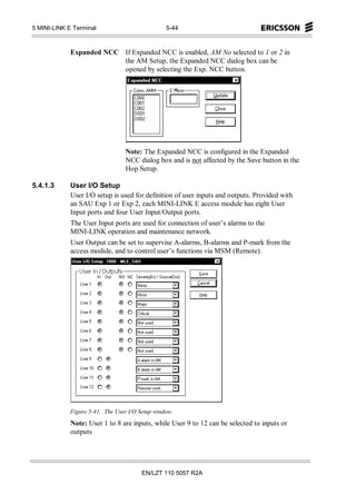 5 MINI-LINK E Terminal                           5-44



             Expanded NCC If Expanded NCC is enabled, AM No selected to 1 or 2 in
                          the AM Setup, the Expanded NCC dialog box can be
                          opened by selecting the Exp. NCC button.




                                  Note: The Expanded NCC is configured in the Expanded
                                  NCC dialog box and is not affected by the Save button in the
                                  Hop Setup.

5.4.1.3      User I/O Setup
             User I/O setup is used for definition of user inputs and outputs. Provided with
             an SAU Exp 1 or Exp 2, each MINI-LINK E access module has eight User
             Input ports and four User Input/Output ports.
             The User Input ports are used for connection of user’s alarms to the
             MINI-LINK operation and maintenance network.
             User Output can be set to supervise A-alarms, B-alarms and P-mark from the
             access module, and to control user’s functions via MSM (Remote).




             Figure 5-41. The User I/O Setup window.
             Note: User 1 to 8 are inputs, while User 9 to 12 can be selected to inputs or
             outputs




                                        EN/LZT 110 5057 R2A
 