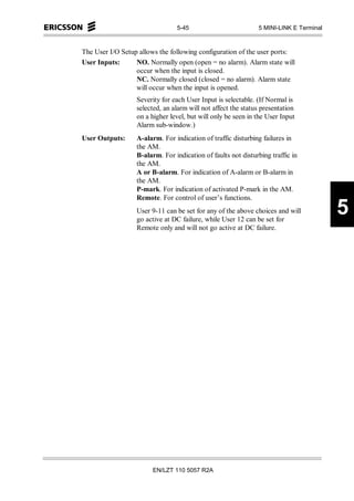 5-45                          5 MINI-LINK E Terminal



The User I/O Setup allows the following configuration of the user ports:
User Inputs:      NO. Normally open (open = no alarm). Alarm state will
                  occur when the input is closed.
                  NC. Normally closed (closed = no alarm). Alarm state
                  will occur when the input is opened.
                  Severity for each User Input is selectable. (If Normal is
                  selected, an alarm will not affect the status presentation
                  on a higher level, but will only be seen in the User Input
                  Alarm sub-window.)
User Outputs:     A-alarm. For indication of traffic disturbing failures in
                  the AM.
                  B-alarm. For indication of faults not disturbing traffic in
                  the AM.
                  A or B-alarm. For indication of A-alarm or B-alarm in
                  the AM.
                  P-mark. For indication of activated P-mark in the AM.
                  Remote. For control of user’s functions.
                  User 9-11 can be set for any of the above choices and will
                  go active at DC failure, while User 12 can be set for
                                                                                       5
                  Remote only and will not go active at DC failure.




                       EN/LZT 110 5057 R2A
 