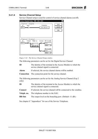 5 MINI-LINK E Terminal                           5-46



5.4.1.4      Service Channel Setup
             Service Channel setup is used for control of service channel alarms (on/off).




             Figure 5-42. The Service Channel Setup window.
             The following parameters can be set for the Digital Service Channel:
             ID              The identity of the terminal in the Access Module to which the
                             service channel signal is connected.
             Alarm           If selected, the service channel alarms will be enabled.
             Connection      The connection point for the service channel.

             The following parameters can be set for the Analog Service Channel (Exp 2
             only):
             ID              The identity of the terminal in the Access Module to which the
                             service channel signal is connected.
             Connect         If selected, the service channel will be connected to the omnibus.
             Teleph. no.     The telephone number to the SAU.
             BR Out          The output level on the branching port. (Default -11 dB.)

             See chapter 8 ”Appendices” for use of the Service Telephone.




                                        EN/LZT 110 5057 R2A
 