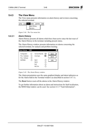 5 MINI-LINK E Terminal                           5-48




5.4.3        The View Menu
             The View menu presents information on alarm history and revision concerning
             the selected terminal.




             Figure 5-44. The View menu bar.

5.4.3.1      Alarm History
             Alarm History presents all alarms which have been active since the last reset of
             the Alarm History in the terminal, including present status.
             The Alarm History window presents information on alarms concerning the
             selected terminal, for analysis and problem tracking.




             Figure 5-45. The Alarm History window.
             The Alarm presentation uses the same graphical display and alarm indicators as
             for the Alarm field in the Terminal window (as described in section 5.4.7.1).
             The Reset button resets all the alarms in the Alarm History window.
             To get further information about an alarm and instructions for fault localization,
             the MSM Help window can be used. See section 4.1.5 ”Fault Information”.




                                       EN/LZT 110 5057 R2A
 