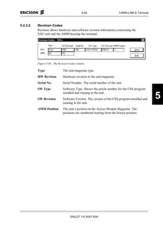 5-49                      5 MINI-LINK E Terminal



5.4.3.2   Revision Codes
          Revision shows hardware and software revision information concerning the
          SAU unit and the AMM housing the terminal.




          Figure 5-46. The Revision Codes window.

          Type                The unit/magazine type.
          HW Revision         Hardware revision in the unit/magazine.
          Serial No.          Serial Number. The serial number of the unit.
          SW Type             Software Type. Shows the article number for the CSS program
                              installed and running in the unit.
          SW Revision         Software Version. The version of the CSS program installed and     5
                              running in the unit.
          AMM Position        The unit´s position in the Access Module Magazine. The
                              positions are numbered starting from the lowest position.




                                    EN/LZT 110 5057 R2A
 
