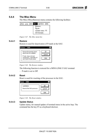 5 MINI-LINK E Terminal                          5-50




5.4.4        The Misc Menu
             The Misc (Miscellaneous) menu contains the following facilities:




             Figure 5-47. The Misc menu bar.

5.4.4.1      Restore
             Restore is used for deactivation of P-mark in the SAU.




             Figure 5-48. The Restore window.
             The following function is restored for a MINI-LINK E SAU terminal:
             – P-mark is set to Off

5.4.4.2      Reset
             Reset is used for resetting of the processor in the SAU.




             Figure 5-49. The Reset window.

5.4.4.3      Update Status
             Update status, for manual update of terminal status in the active hop. The
             command has the key F5 as a keyboard shortcut.




                                        EN/LZT 110 5057 R2A
 