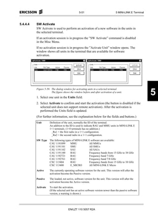 5-51                                5 MINI-LINK E Terminal



5.4.4.4   SW Activate
          SW Activate is used to perform an activation of a new software in the units in
          the selected terminal.
          If an activation session is in progress the ”SW Activate” command is disabled
          in the Misc Menu.
          If no activation session is in progress the ”Activate Unit” window opens. The
          window shows all units in the terminal that are available for software
          activation.




          Figure 5-50. The dialog window for activating units in a selected terminal.
                       The figure shows the window before and after activation of a unit.

          1. Select one unit in the Units field.
                                                                                                               5
          2. Select Activate to confirm and start the activation (the button is disabled if the
             selected unit does not support remote activation). After the activation is
             performed the Units field is updated.
          (For further information, see the explanation below for the fields and buttons.)
          Unit        Definition of the unit, normally the ID of the terminal.
                      An addition to the ID is used to indicate RAU and MMU units in MINI-LINK E
                      1+1 terminals. (1+0 terminals has no addition.)
                       _Ra1 = the first radio in a 1+1 configuration.
                       _Ra2 = the second radio in a 1+1 configuration.

          SW Type     The following types of MINI-LINK E software are available:
                      CAU 1191099       MMU             All MMUs
                      CAU 1191101       SMU             All SMUs
                      CAU 1191102       SAU             All SAUs
                      CAU 1191100       RAU             Frequency bands from 15 GHz to 38 GHz
                      CAU 1192721       RAU             Frequency band 7 GHz
                      CAU 1192761       RAU             Frequency band 7/8 GHz
                      CXC 113404        RAU             Frequency bands from 15 GHz to 38 GHz
                      CXC 113400        E_MICRO         All MINI-LINK E Micro

          Active      The currently operating software version for the unit. This version will after the
                      activation become the Passive version.
          Passive     The loaded, not active, software version for the unit. This version will after the
                      activation become the Active version.

          Activate    To start the activation.
                      (If the selected unit has an active software version newer than the passive software
                      version, a warning is shown.)




                                        EN/LZT 110 5057 R2A
 