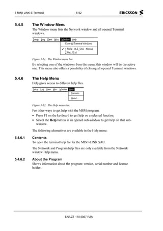 5 MINI-LINK E Terminal                           5-52



5.4.5        The Window Menu
             The Window menu lists the Network window and all opened Terminal
             windows.




             Figure 5-51. The Window menu bar.
             By selecting one of the windows from the menu, this window will be the active
             one. This menu also offers a possibility of closing all opened Terminal windows.


5.4.6        The Help Menu
             Help gives access to different help files.




             Figure 5-52. The Help menu bar.
             For other ways to get help with the MSM program:
             • Press F1 on the keyboard to get help on a selected function.
             • Select the Help button in an opened sub-window to get help on that sub-
               window.

             The following alternatives are available in the Help menu:

5.4.6.1      Contents
             To open the terminal help file for the MINI-LINK SAU.
             The Network and Program help files are only available from the Network
             window Help menu.

5.4.6.2      About the Program
             Shows information about the program: version, serial number and licence
             holder.




                                       EN/LZT 110 5057 R2A
 