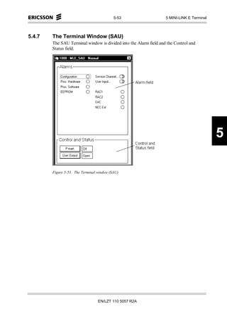 5-53                    5 MINI-LINK E Terminal



5.4.7   The Terminal Window (SAU)
        The SAU Terminal window is divided into the Alarm field and the Control and
        Status field.




                                                                                            5

        Figure 5-53. The Terminal window (SAU).




                                  EN/LZT 110 5057 R2A
 