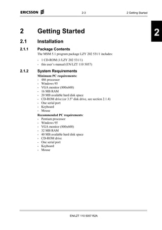 2-3                      2 Getting Started




2       Getting Started                                                              2
2.1     Installation
2.1.1   Package Contents
        The MSM 5.1 program package LZY 202 531/1 includes:
        - 1 CD-ROM (1/LZY 202 531/1)
        - this user’s manual (EN/LZT 110 5057)

2.1.2   System Requirements
        Minimum PC requirements:
        - 486 processor
        - Windows 95
        - VGA monitor (800x600)
        - 16 MB RAM
        - 20 MB available hard disk space
        - CD-ROM drive (or 3.5" disk drive, see section 2.1.4)
        - One serial port
        - Keyboard
        - Mouse
        Recommended PC requirements:
        - Pentium processor
        - Windows 95
        - VGA monitor (800x600)
        - 32 MB RAM
        - 40 MB available hard disk space
        - CD-ROM drive
        - One serial port
        - Keyboard
        - Mouse




                                EN/LZT 110 5057 R2A
 