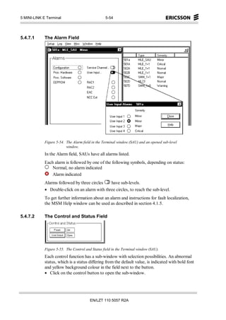 5 MINI-LINK E Terminal                            5-54




5.4.7.1      The Alarm Field




             Figure 5-54. The Alarm field in the Terminal window (SAU) and an opened sub-level
                          window.
             In the Alarm field, SAUs have all alarms listed.
             Each alarm is followed by one of the following symbols, depending on status:
                 Normal, no alarm indicated
                 Alarm indicated
             Alarms followed by three circles   have sub-levels.
             • Double-click on an alarm with three circles, to reach the sub-level.
             To get further information about an alarm and instructions for fault localization,
             the MSM Help window can be used as described in section 4.1.5.

5.4.7.2      The Control and Status Field




             Figure 5-55. The Control and Status field in the Terminal window (SAU).
             Each control function has a sub-window with selection possibilities. An abnormal
             status, which is a status differing from the default value, is indicated with bold font
             and yellow background colour in the field next to the button.
             • Click on the control button to open the sub-window.




                                         EN/LZT 110 5057 R2A
 