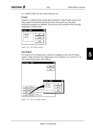 5-55                          5 MINI-LINK E Terminal



For a MINI-LINK SAU the control functions are:
P-mark
P-mark is a valuable facility during fault localization. With P-mark activated, all
alarm signals are generated and can be read in the normal way, but alarm
notification messages are inhibited. The severity of the terminal will be Warning
independent of alarm status.




Figure 5-56. The P-mark window.


User Output
For control of User Output ports, which are configured in the User I/O Setup
window. (Only when the User Output port is set to Remote, see section 5.4.1.3).
                                                                                          5
The control buttons have sub-windows.




Figure 5-57. The User Output window.




                          EN/LZT 110 5057 R2A
 