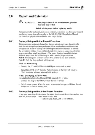 5 MINI-LINK E Terminal                          5-58




5.6          Repair and Extension

                    WARNING -          The plug-in units in the access module generate
                                       heat and may be hot.
                                    Switch off the power before replacing a unit.
             Replacement of a faulty unit, indoors or outdoors, is done on site. For removing and
             installation instructions, please refer to the MINI-LINK E Installation Manual
             (section about plug-in units and radio units respectively).

5.6.1        Factory Setup with the Preset Function
             The replacement unit must always be a factory-set unit, or it may disturb traffic
             until the new setups have been performed. If the unit has been used in another
             configuration, it can be factory-set with the preset function before it is fitted in
             the new access module (when still positioned in its previous access module or in
             an access module which is not in use). The preset function is available in two
             different ways; from the MSM dialog or with a special plug to the front.
             Note I: Preset requires software version R4A or later in the front-end unit.
             Note II: Only the front-end unit will be preset.
             From the MSM dialog
             - Connect the PC with MSM to the O&M port on the unit to preset.
             - Select Preset ML-E SW from the Network menu in the Network window.
               (Only presented when no network list is active.)
             With a preset plug, RNT 860 900/1
             (included in Installation Tool Kit and MLE Upgrade R4 or later.)
             - Connect the plug to the O&M port on the unit to preset.
             - Switch on the power. When the preset is completed, the green LED on the unit
               front starts to flash at a rapid pace.

5.6.2        Factory Setup without the Preset Function
             If you have a version <R4A without the preset function and do not have a plug, you
             must set, in AM setup: - Prot Mode to 1+0, and
                                        - Traffic to 2x2, 4x2/8, 2x8 or 34+2 Mbit/s.




                                       EN/LZT 110 5057 R2A
 