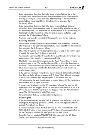 6 MINI-LINK E Micro Terminal                    6-4



             In the transmitting direction, the traffic signal is amplified and fed to the
             microwave unit for modulation onto the transmitter oscillator. If the signal is
             missing, the Tx Input Alarm is activated. The frequency of the transmitter is
             controlled in a phase locked loop. An unlocked loop generates the Tx
             Frequency Alarm.
             In the transmitting direction, the traffic signal is amplified and frequency
             multiplied. The transmitter output power is controlled by adjusting the gain of
             the power amplifier. The transmitter can be switched on or off by switching the
             final amplifier. The transmitter output power is measured and a low level
             generates the RF Output Level Alarm.
             Near-end loop tests, Tx Loop and RF Loop, can be used for test purposes.
             Receiving direction
             The received RF signal is down-converted in two steps to an IF of 140 MHz.
             The frequency of the receiver is controlled in a phase locked loop. An unlocked
             loop generates the Rx Frequency Alarm.
             The output IF signal is used as a reference in an AFC loop. If the control signal
             is outside the range, Rx AFC Alarm is activated.
             Additionally, a portion of the IF signal is fed to a calibrated detector to provide
             an accurate receiver input level measurement (RSSI).
             The Radio Frame demultiplexer generates the Radio Frame Alarm if frame
             synchronization is lost. The number of errored bits in the traffic data stream is
             measured. These are used for performance monitoring and BER detection. The
             BER Alarm is activated when the BER alarm threshold, which is software
             setable, is exceeded.
             If the received bit stream comes from a radio with an ID differing from the Far
             End ID set, a Radio ID Alarm is generated. A Dmod Clock Alarm is generated
             if the received data rate does not correspond to the internal data rate.
             AIS is inserted at the receiving direction in case of failure. AIS Received Alarm
             indicates that an AIS signal is received.
             A low receiver level generates the RF Input Level Alarm if the received RF
             input signal level has dropped below the threshold for the receiver or the AGC
             Threshold Alarm if the RF input level has dropped below the AGC threshold
             value. The AGC threshold is set in Main setup.
             Far-end loop test Rx Loop can be used for test purposes.
             Common parts
             If the processor detects a software fault, it generates Proc Software Alarm. An
             interruption during setup generates EEPROM Alarm. Other processor faults
             generate Proc Hardware Alarm.
             If communication is lost on the HCC between the near-end and the far-end
             MINI-LINK E Micro or split it generates HCC Alarm. Communication lost on
             the NCC to any terminal on the NCC generates the NCC Alarm.
             Loss of AC power supply to MINI-LINK E Micro generates the AC Alarm
             (traffic can be maintained with battery backup).




                                       EN/LZT 110 5057 R2A
 