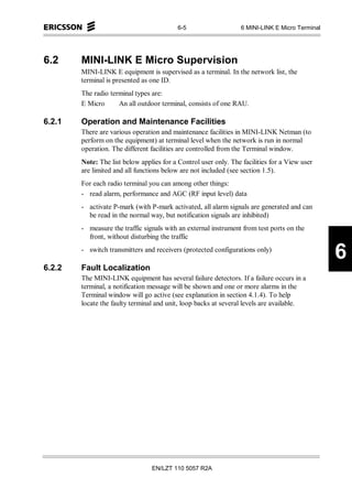 6-5                    6 MINI-LINK E Micro Terminal




6.2     MINI-LINK E Micro Supervision
        MINI-LINK E equipment is supervised as a terminal. In the network list, the
        terminal is presented as one ID.
        The radio terminal types are:
        E Micro      An all outdoor terminal, consists of one RAU.

6.2.1   Operation and Maintenance Facilities
        There are various operation and maintenance facilities in MINI-LINK Netman (to
        perform on the equipment) at terminal level when the network is run in normal
        operation. The different facilities are controlled from the Terminal window.
        Note: The list below applies for a Control user only. The facilities for a View user
        are limited and all functions below are not included (see section 1.5).
        For each radio terminal you can among other things:
        - read alarm, performance and AGC (RF input level) data
        - activate P-mark (with P-mark activated, all alarm signals are generated and can
          be read in the normal way, but notification signals are inhibited)
        - measure the traffic signals with an external instrument from test ports on the
          front, without disturbing the traffic
        - switch transmitters and receivers (protected configurations only)
                                                                                                 6
6.2.2   Fault Localization
        The MINI-LINK equipment has several failure detectors. If a failure occurs in a
        terminal, a notification message will be shown and one or more alarms in the
        Terminal window will go active (see explanation in section 4.1.4). To help
        locate the faulty terminal and unit, loop backs at several levels are available.




                                 EN/LZT 110 5057 R2A
 