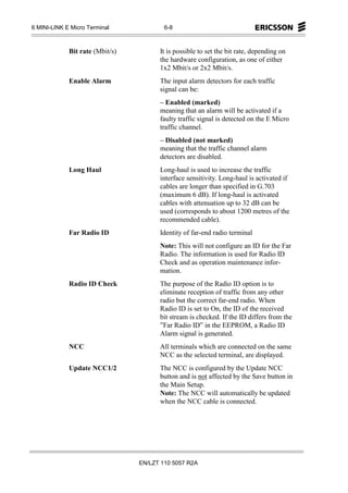 6 MINI-LINK E Micro Terminal             6-8



             Bit rate (Mbit/s)         It is possible to set the bit rate, depending on
                                       the hardware configuration, as one of either
                                       1x2 Mbit/s or 2x2 Mbit/s.
             Enable Alarm              The input alarm detectors for each traffic
                                       signal can be:
                                       – Enabled (marked)
                                       meaning that an alarm will be activated if a
                                       faulty traffic signal is detected on the E Micro
                                       traffic channel.
                                       – Disabled (not marked)
                                       meaning that the traffic channel alarm
                                       detectors are disabled.
             Long Haul                 Long-haul is used to increase the traffic
                                       interface sensitivity. Long-haul is activated if
                                       cables are longer than specified in G.703
                                       (maximum 6 dB). If long-haul is activated
                                       cables with attenuation up to 32 dB can be
                                       used (corresponds to about 1200 metres of the
                                       recommended cable).
             Far Radio ID              Identity of far-end radio terminal
                                       Note: This will not configure an ID for the Far
                                       Radio. The information is used for Radio ID
                                       Check and as operation maintenance infor-
                                       mation.
             Radio ID Check            The purpose of the Radio ID option is to
                                       eliminate reception of traffic from any other
                                       radio but the correct far-end radio. When
                                       Radio ID is set to On, the ID of the received
                                       bit stream is checked. If the ID differs from the
                                       ”Far Radio ID” in the EEPROM, a Radio ID
                                       Alarm signal is generated.
             NCC                       All terminals which are connected on the same
                                       NCC as the selected terminal, are displayed.
             Update NCC1/2             The NCC is configured by the Update NCC
                                       button and is not affected by the Save button in
                                       the Main Setup.
                                       Note: The NCC will automatically be updated
                                       when the NCC cable is connected.




                                 EN/LZT 110 5057 R2A
 