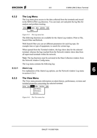 6-9                   6 MINI-LINK E Micro Terminal




6.3.2     The Log Menu
          The Log menu gives access to the data collected from the terminals and stored
          in the MINI-LINK Log directory. You can read, sort and print the log files for
          analysis and problem tracking.




          Figure 6-5.   The Log menu bar.
          The following functions are available for the Alarm Log window; Print to File,
          Search Filter and Refresh.
          With Search Filter you can set different parameters for each log type, for
          example time or type of equipment, to search for certain logs.
          When opened from the Terminal window, the logs show data for the selected
          terminal, whereas the logs reached from the Network window show data from
          all supervised terminals within the network.
          Note: The log functions must be activated in the Data Collection window from
          the Network window Config menu.
          The Log menu contains the following log:

6.3.2.1   Alarm Log
          For explanation of the Alarm Log options, see the Network window Log menu
          in section 4.3.6.1.
                                                                                                  6
6.3.3     The View Menu
          The View menu presents information on alarm history, performance, revision and
          terminal properties concerning the selected terminal.




          Figure 6-6.   The View menu bar.




                                     EN/LZT 110 5057 R2A
 
